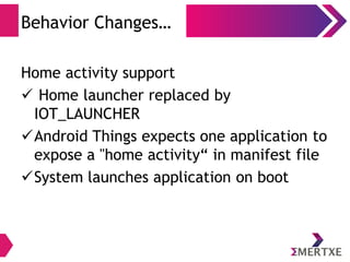 Behavior Changes…
Home activity support
 Home launcher replaced by
IOT_LAUNCHER
Android Things expects one application to
expose a "home activity“ in manifest file
System launches application on boot
 