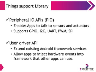 Things support Library
Peripheral IO APIs (PIO)
• Enables Apps to talk to sensors and actuators
• Supports GPIO, I2C, UART, PWM, SPI
User driver API
• Extend existing Android framework services
• Allow apps to inject hardware events into
framework that other apps can use.
 