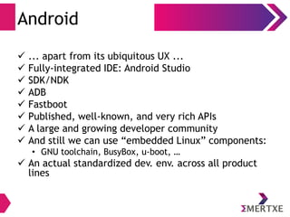 Android
 ... apart from its ubiquitous UX ...
 Fully-integrated IDE: Android Studio
 SDK/NDK
 ADB
 Fastboot
 Published, well-known, and very rich APIs
 A large and growing developer community
 And still we can use “embedded Linux” components:
• GNU toolchain, BusyBox, u-boot, …
 An actual standardized dev. env. across all product
lines
 
