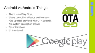Android vs Android Things
- There is no Play Store
- Users cannot install apps on their own
- App updates provided with OTA updates
- No system application drawer
- No notifications
- UI is optional
 