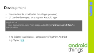 Development
- No emulator is provided at this stage (preview)
- UI can be developed as a regular Android app
- If no display is available - screen mirroring from Android
e.g. Vysor link
android:required="false"
 