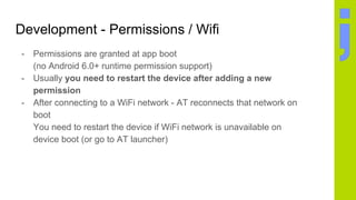 Development - Permissions / Wifi
- Permissions are granted at app boot
(no Android 6.0+ runtime permission support)
- Usually you need to restart the device after adding a new
permission
- After connecting to a WiFi network - AT reconnects that network on
boot
You need to restart the device if WiFi network is unavailable on
device boot (or go to AT launcher)
 