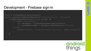 Development - Firebase sign-in
mAuth = FirebaseAuth.getInstance()
mAuth?.signInWithEmailAndPassword( "smart@home.pl" , "abchome")
?.addOnCompleteListener( this) { task ->
if (task.isSuccessful) {
val database = FirebaseDatabase.getInstance()
val diodeDBFieldRef = database.getReference( "diode")
} else {
Log.w( "THINGS", "signInWithEmail:failure" , task.exception)
}
}
 