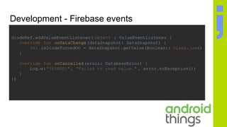 Development - Firebase events
diodeRef.addValueEventListener( object : ValueEventListener {
override fun onDataChange(dataSnapshot: DataSnapshot) {
val isDiodeTurnedOn = dataSnapshot.getValue(Boolean:: class.java)
}
override fun onCancelled(error: DatabaseError) {
Log.w("THINGS!", "Failed to read value." , error.toException())
}
})
 