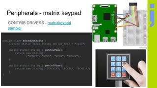 Peripherals - matrix keypad
CONTRIB DRIVERS - matrixkeypad
sample
public class BoardDefaults {
private static final String DEVICE_RPI3 = "rpi3";
public static String[] getRowPins() {
return new String[]
{"BCM27", "BCM5", "BCM6", "BCM26"};
}
public static String[] getColPins() {
return new String[] {"BCM16", "BCM24", "BCM23"};
}
}
 