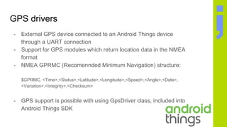 GPS drivers
- External GPS device connected to an Android Things device
through a UART connection
- Support for GPS modules which return location data in the NMEA
format
- NMEA GPRMC (Recomennded Minimum Navigation) structure:
$GPRMC, <Time>,<Status>,<Latitude>,<Longitude>,<Speed>,<Angle>,<Date>,
<Variation>,<Integrity>,<Checksum>
- GPS support is possible with using GpsDriver class, included into
Android Things SDK
 