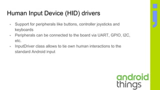 Human Input Device (HID) drivers
- Support for peripherals like buttons, controller joysticks and
keyboards
- Peripherals can be connected to the board via UART, GPIO, I2C,
etc.
- InputDriver class allows to tie own human interactions to the
standard Android input
 