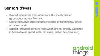 Sensors drivers
- Support for multiple types of sensors, like accelerometer,
gyroscope, magnetic field, etc.
- UserSensorDriver class contains methods for handling low power
and sleep mode
- Support for custom sensors types which are not already supported
in Android (wind speed, water pH levels, motion detection, etc.)
 