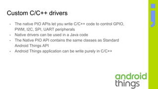 Custom C/C++ drivers
- The native PIO APIs let you write C/C++ code to control GPIO,
PWM, I2C, SPI, UART peripherals
- Native drivers can be used in a Java code
- The Native PIO API contains the same classes as Standard
Android Things API
- Android Things application can be write purely in C/C++
 