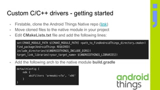Custom C/C++ drivers - getting started
- Firstable, clone the Android Things Native repo (link)
- Move cloned files to the native module in your project
- Edit CMakeLists.txt file and add the following lines:
- Add the following arch to the native module build.gradle
 