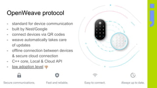 OpenWeave protocol
- standard for device communication
- built by Nest/Google
- connect devices via QR codes
- weave automatically takes care
of updates
- offline connection between devices
& secure cloud connection
- C++ core, Local & Cloud API
- low adoption level
 