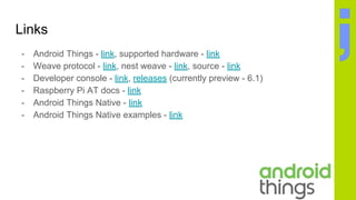 Links
- Android Things - link, supported hardware - link
- Weave protocol - link, nest weave - link, source - link
- Developer console - link, releases (currently preview - 6.1)
- Raspberry Pi AT docs - link
- Android Things Native - link
- Android Things Native examples - link
 