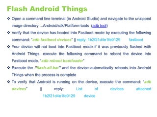 Flash Android Things
 Open a command line terminal (in Android Studio) and navigate to the unzipped
image directory ...Android/sdk/Platform-tools (adb tool)
 Verify that the device has booted into Fastboot mode by executing the following
command: “adb fastboot devices” || reply: 1b2f21d4e1fe0129 fastboot
 Your device will not boot into Fastboot mode if it was previously flashed with
Android Things, execute the following command to reboot the device into
Fastboot mode. “adb reboot bootloader”
 Execute the “flash-all.bat” and the device automatically reboots into Android
Things when the process is complete
 To verify that Android is running on the device, execute the command: “adb
devices” || reply: List of devices attached
1b2f21d4e1fe0129 device
 