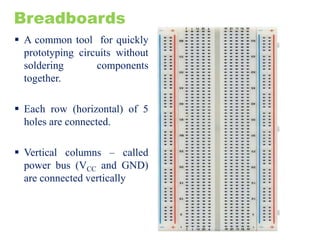 Breadboards
 A common tool for quickly
prototyping circuits without
soldering components
together.
 Each row (horizontal) of 5
holes are connected.
 Vertical columns – called
power bus (VCC and GND)
are connected vertically
 