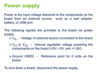 Power supply
Power is the input voltage delivered to the components on the
board from an external source such as a wall adapter,
battery, or USB port.
The following signals are provided to the board via power
supply:
VIN - Voltage of external source connected to the board
VCC or VDD - Internal regulated voltage powering the
components on the board (+5V, +3V, and +1.8V).
Ground (GND) - Reference point for 0 volts on the
board.
To shut down a board, disconnect the power supply.
 