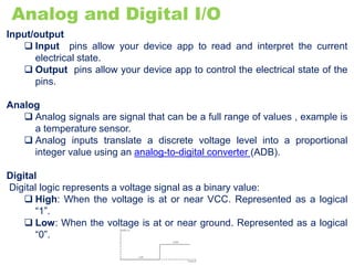 Analog and Digital I/O
Input/output
 Input pins allow your device app to read and interpret the current
electrical state.
 Output pins allow your device app to control the electrical state of the
pins.
Analog
 Analog signals are signal that can be a full range of values , example is
a temperature sensor.
 Analog inputs translate a discrete voltage level into a proportional
integer value using an analog-to-digital converter (ADB).
Digital
Digital logic represents a voltage signal as a binary value:
 High: When the voltage is at or near VCC. Represented as a logical
“1”.
 Low: When the voltage is at or near ground. Represented as a logical
“0”.
 