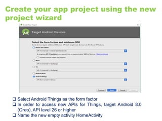 Create your app project using the new
project wizard
 Select Android Things as the form factor
 In order to access new APIs for Things, target Android 8.0
(Oreo), API level 26 or higher
 Name the new empty activity HomeActivity
 