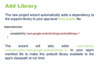 Add Library
The new project wizard automatically adds a dependency to
the support library to your app-level build.gradle file
dependencies{
...
compileOnly 'com.google.android.things:androidthings:+'
}
The wizard will also adds <uses-library
android:name="com.google.android.things"/> to your app's
manifest file to make this prebuilt library available to the
app's classpath at run time
 