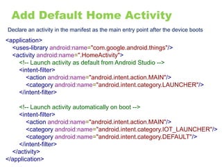 Add Default Home Activity
Declare an activity in the manifest as the main entry point after the device boots
<application>
<uses-library android:name="com.google.android.things"/>
<activity android:name=".HomeActivity">
<!-- Launch activity as default from Android Studio -->
<intent-filter>
<action android:name="android.intent.action.MAIN"/>
<category android:name="android.intent.category.LAUNCHER"/>
</intent-filter>
<!-- Launch activity automatically on boot -->
<intent-filter>
<action android:name="android.intent.action.MAIN"/>
<category android:name="android.intent.category.IOT_LAUNCHER"/>
<category android:name="android.intent.category.DEFAULT"/>
</intent-filter>
</activity>
</application>
 