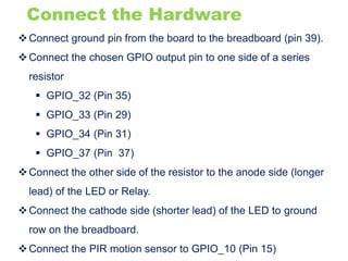 Connect the Hardware
Connect ground pin from the board to the breadboard (pin 39).
Connect the chosen GPIO output pin to one side of a series
resistor
 GPIO_32 (Pin 35)
 GPIO_33 (Pin 29)
 GPIO_34 (Pin 31)
 GPIO_37 (Pin 37)
Connect the other side of the resistor to the anode side (longer
lead) of the LED or Relay.
Connect the cathode side (shorter lead) of the LED to ground
row on the breadboard.
Connect the PIR motion sensor to GPIO_10 (Pin 15)
 