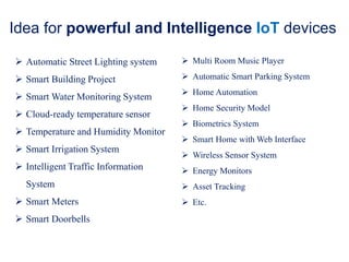 Idea for powerful and Intelligence IoT devices
 Automatic Street Lighting system
 Smart Building Project
 Smart Water Monitoring System
 Cloud-ready temperature sensor
 Temperature and Humidity Monitor
 Smart Irrigation System
 Intelligent Traffic Information
System
 Smart Meters
 Smart Doorbells
 Multi Room Music Player
 Automatic Smart Parking System
 Home Automation
 Home Security Model
 Biometrics System
 Smart Home with Web Interface
 Wireless Sensor System
 Energy Monitors
 Asset Tracking
 Etc.
 