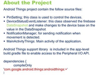 About the Project
Android Things project contain the follow source files:
 PinSetting; this class is used to control the devices.
 DeviceStatusEventListener: this class observed the firebase
DataSnapshot and make changes to the device base on the
value in the DataSnapshot.
 NotificationManager; for sending notification when
movement is detected.
 MainActivityThings: Main activity of the application.
Android Things support library is included in the app-level
build.gradle file to enable access to the Peripheral I/O API.
dependencies {
compileOnly
'com.google.android.things:androidthings:+‘
}
 