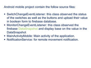 Android mobile project contain the follow source files:
 SwitchChangeEventListener: this class observed the status
of the switches as well as the buttons and upload their value
in boolean form to firebase database.
 MonitorChangeEventListener: this class observed the
firebase DataSnapshot and display base on the value in the
DataSnapshot.
 MainActivityMobile: Main activity of the application.
 NotificationService: for remote movement notification.
 