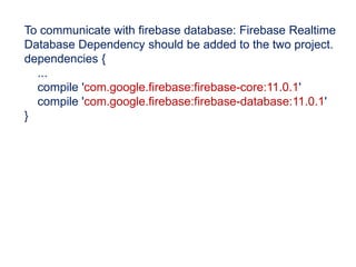 To communicate with firebase database: Firebase Realtime
Database Dependency should be added to the two project.
dependencies {
...
compile 'com.google.firebase:firebase-core:11.0.1'
compile 'com.google.firebase:firebase-database:11.0.1'
}
 