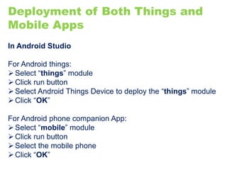 Deployment of Both Things and
Mobile Apps
In Android Studio
For Android things:
Select “things” module
Click run button
Select Android Things Device to deploy the “things” module
Click “OK”
For Android phone companion App:
Select “mobile” module
Click run button
Select the mobile phone
Click “OK”
 