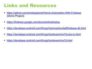 Links and Resources
 https://github.com/emotexplanet/Home-Automation-With-Firebase
(Demo Project)
 https://firebase.google.com/docs/android/setup
 https://developer.android.com/things/training/doorbell/firebase-db.html
 https://developer.android.com/things/hardware/imx7d-pico-io.html
 https://developer.android.com/things/hardware/imx7d.html
 