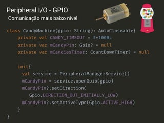 class CandyMachine(gpio: String): AutoCloseable{
private val CANDY_TIMEOUT = 3*1000L
private var mCandyPin: Gpio? = null
private var mCandiesTimer: CountDownTimer? = null 
init{
val service = PeripheralManagerService()
mCandyPin = service.openGpio(gpio)
mCandyPin?.setDirection(
Gpio.DIRECTION_OUT_INITIALLY_LOW)
mCandyPin?.setActiveType(Gpio.ACTIVE_HIGH)
}
}
Peripheral I/O - GPIO
Comunicação mais baixo nível
 