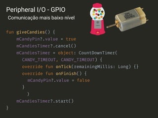 fun giveCandies() {
mCandyPin?.value = true
mCandiesTimer?.cancel()
mCandiesTimer = object: CountDownTimer(
CANDY_TIMEOUT, CANDY_TIMEOUT) {
override fun onTick(remainingMillis: Long) {}
override fun onFinish() {
mCandyPin?.value = false
}
)
mCandiesTimer?.start()
}
Peripheral I/O - GPIO
Comunicação mais baixo nível
 