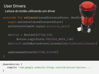 dependencies {
compile 'com.google.android.things.contrib:driver-button:...'
}
override fun onCreate(savedInstanceState: Bundle?) {
super.onCreate(savedInstanceState)
setContentView(R.layout.activity_main)
mButton = Button(BUTTON_PIN,
Button.LogicState.PRESSED_WHEN_LOW)
mButton?.setOnButtonEventListener(mButtonEventListener)
updateGameState(WAITING_PLAYER)
}
User Drivers
Leitura do botão utilizando um driver
 