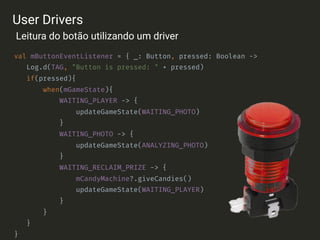 val mButtonEventListener = { _: Button, pressed: Boolean ->
Log.d(TAG, "Button is pressed: " + pressed)
if(pressed){
when(mGameState){
WAITING_PLAYER -> {
updateGameState(WAITING_PHOTO)
}
WAITING_PHOTO -> {
updateGameState(ANALYZING_PHOTO)
}
WAITING_RECLAIM_PRIZE -> {
mCandyMachine?.giveCandies()
updateGameState(WAITING_PLAYER)
}
}
}
}
User Drivers
Leitura do botão utilizando um driver
 