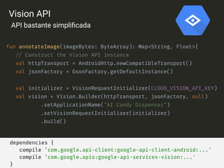 dependencies {
compile ’com.google.api-client:google-api-client-android:...'
compile ’com.google.apis:google-api-services-vision:...'
}
fun annotateImage(imageBytes: ByteArray): Map<String, Float>{
// Construct the Vision API instance
val httpTransport = AndroidHttp.newCompatibleTransport()
val jsonFactory = GsonFactory.getDefaultInstance()
val initializer = VisionRequestInitializer(CLOUD_VISION_API_KEY)
val vision = Vision.Builder(httpTransport, jsonFactory, null)
.setApplicationName("AI Candy Dispenser")
.setVisionRequestInitializer(initializer)
.build()
Vision API
API bastante simpliﬁcada
 