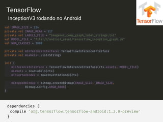 dependencies {
compile 'org.tensorflow:tensorflow-android:1.2.0-preview'
}
val IMAGE_SIZE = 224 
private val IMAGE_MEAN = 117 
private val LABELS_FILE = “imagenet_comp_graph_label_strings.txt" 
val MODEL_FILE = "file:///android_asset/tensorflow_inception_graph.pb" 
val NUM_CLASSES = 1008 
 
private val mInferenceInterface: TensorFlowInferenceInterface 
private val mLabels: List<String>
init { 
mInferenceInterface = TensorFlowInferenceInterface(ctx.assets, MODEL_FILE) 
mLabels = readLabels(ctx) 
mInvertedIndex = readInvertedIndex(ctx) 
 
mCroppedBitmap = Bitmap.createBitmap(IMAGE_SIZE, IMAGE_SIZE, 
Bitmap.Config.ARGB_8888) 
}
TensorFlow
InceptionV3 rodando no Android
 