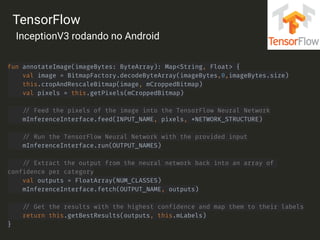 fun annotateImage(imageBytes: ByteArray): Map<String, Float> { 
val image = BitmapFactory.decodeByteArray(imageBytes,0,imageBytes.size) 
this.cropAndRescaleBitmap(image, mCroppedBitmap) 
val pixels = this.getPixels(mCroppedBitmap) 
 
// Feed the pixels of the image into the TensorFlow Neural Network 
mInferenceInterface.feed(INPUT_NAME, pixels, *NETWORK_STRUCTURE) 
 
// Run the TensorFlow Neural Network with the provided input 
mInferenceInterface.run(OUTPUT_NAMES) 
 
// Extract the output from the neural network back into an array of
confidence per category 
val outputs = FloatArray(NUM_CLASSES) 
mInferenceInterface.fetch(OUTPUT_NAME, outputs) 
 
// Get the results with the highest confidence and map them to their labels 
return this.getBestResults(outputs, this.mLabels) 
}
TensorFlow
InceptionV3 rodando no Android
 