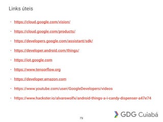 Links úteis
• https://cloud.google.com/vision/
• https://cloud.google.com/products/
• https://developers.google.com/assistant/sdk/
• https://developer.android.com/things/
• https://iot.google.com
• https://www.tensorﬂow.org
• https://developer.amazon.com
• https://www.youtube.com/user/GoogleDevelopers/videos
• https://www.hackster.io/alvarowolfx/android-things-a-i-candy-dispenser-a47e74
79
 
