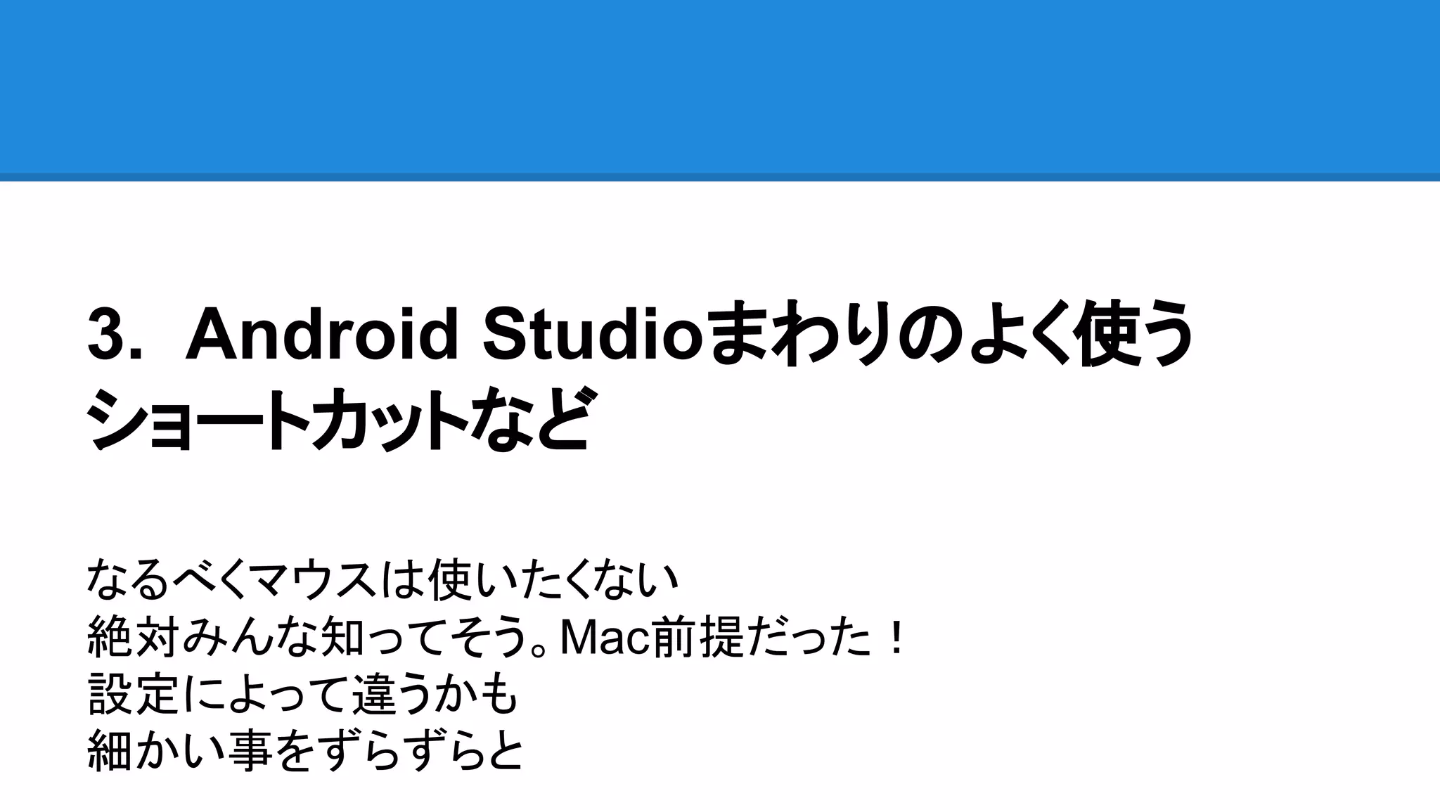 3. Android Studioまわりのよく使う
ショートカットなど
なるべくマウスは使いたくない
絶対みんな知ってそう。Mac前提だった！
設定によって違うかも
細かい事をずらずらと
 