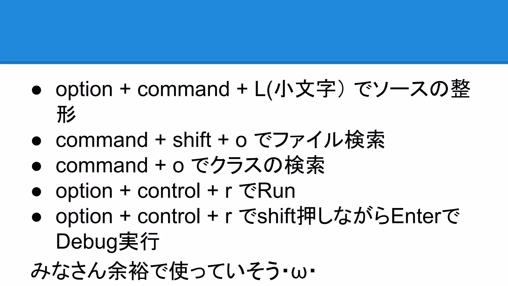 ● option + command + L(小文字） でソースの整
形
● command + shift + o でファイル検索
● command + o でクラスの検索
● option + control + r でRun
● option + control + r でshift押しながらEnterで
Debug実行
みなさん余裕で使っていそう・ω・
 