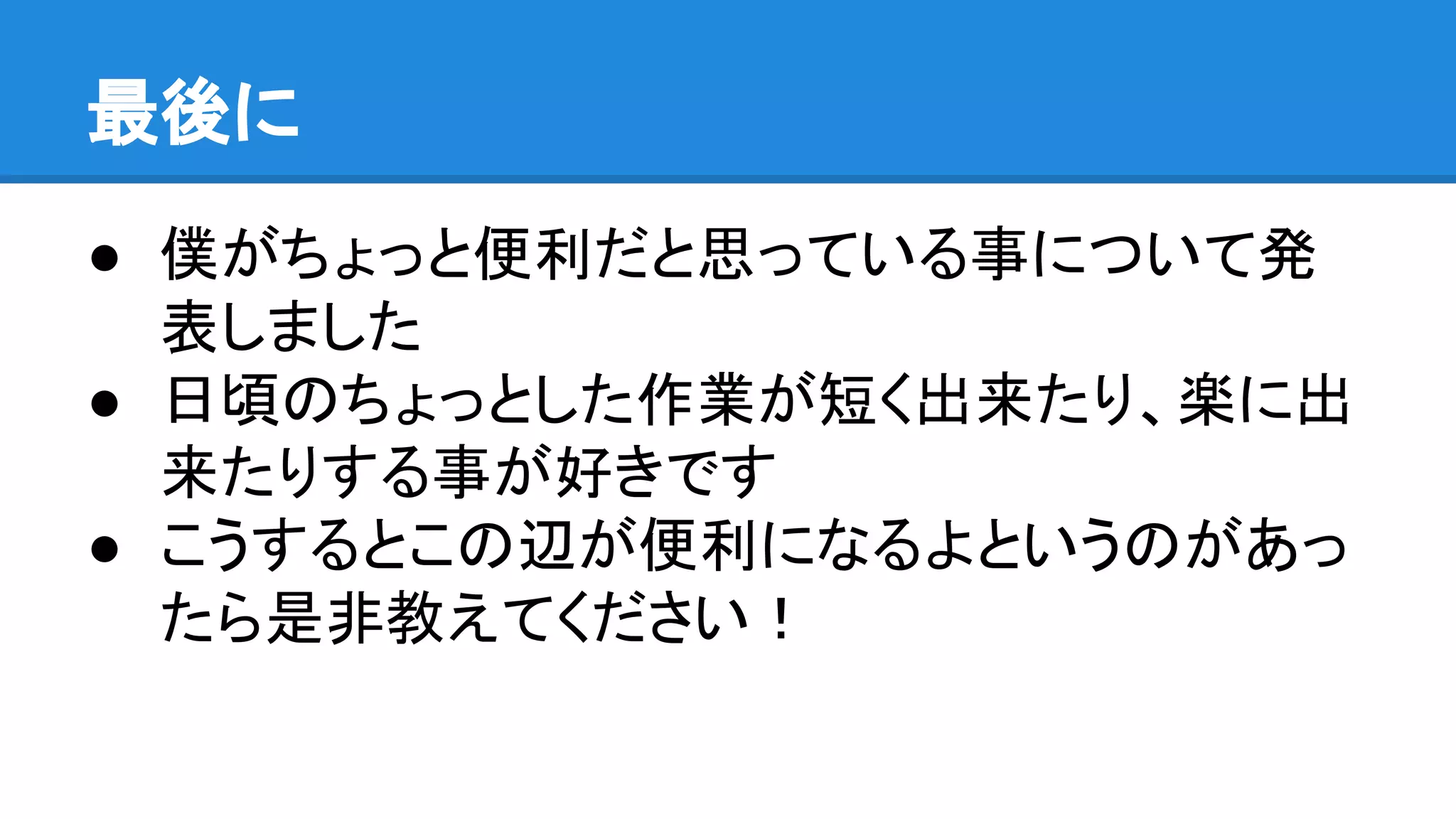 最後に
● 僕がちょっと便利だと思っている事について発
表しました
● 日頃のちょっとした作業が短く出来たり、楽に出
来たりする事が好きです
● こうするとこの辺が便利になるよというのがあっ
たら是非教えてください！
 