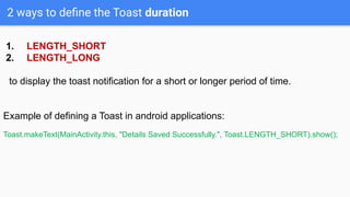 2 ways to deﬁne the Toast duration
1. LENGTH_SHORT
2. LENGTH_LONG
to display the toast notification for a short or longer period of time.
Example of defining a Toast in android applications:
Toast.makeText(MainActivity.this, "Details Saved Successfully.", Toast.LENGTH_SHORT).show();
 