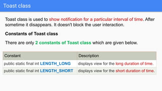 Toast class
Toast class is used to show notification for a particular interval of time. After
sometime it disappears. It doesn't block the user interaction.
Constants of Toast class
There are only 2 constants of Toast class which are given below.
Constant Description
public static final int LENGTH_LONG displays view for the long duration of time.
public static final int LENGTH_SHORT displays view for the short duration of time.
 