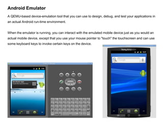 Android Emulator A QEMU-based device-emulation tool that you can use to design, debug, and test your applications in an actual Android run-time environment. When the emulator is running, you can interact with the emulated mobile device just as you would an actual mobile device, except that you use your mouse pointer to "touch" the touchscreen and can use some keyboard keys to invoke certain keys on the device. 