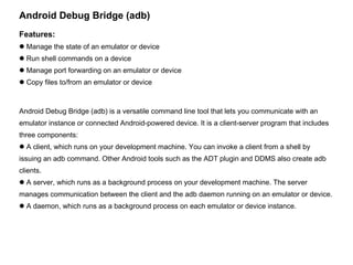 Android Debug Bridge (adb) Features: Manage the state of an emulator or device Run shell commands on a device Manage port forwarding on an emulator or device Copy files to/from an emulator or device Android Debug Bridge (adb) is a versatile command line tool that lets you communicate with an emulator instance or connected Android-powered device. It is a client-server program that includes three components: A client, which runs on your development machine. You can invoke a client from a shell by issuing an adb command. Other Android tools such as the ADT plugin and DDMS also create adb clients. A server, which runs as a background process on your development machine. The server manages communication between the client and the adb daemon running on an emulator or device. A daemon, which runs as a background process on each emulator or device instance. 