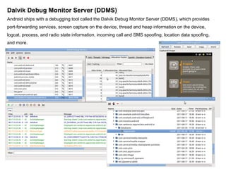 Dalvik Debug Monitor Server (DDMS) Android ships with a debugging tool called the Dalvik Debug Monitor Server (DDMS), which provides port-forwarding services, screen capture on the device, thread and heap information on the device, logcat, process, and radio state information, incoming call and SMS spoofing, location data spoofing, and more. 