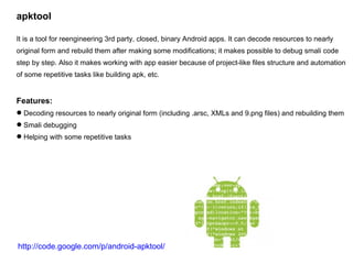 apktool It is a tool for reengineering 3rd party, closed, binary Android apps. It can decode resources to nearly original form and rebuild them after making some modifications; it makes possible to debug smali code step by step. Also it makes working with app easier because of project-like files structure and automation of some repetitive tasks like building apk, etc. Features: Decoding resources to nearly original form (including .arsc, XMLs and 9.png files) and rebuilding them Smali debugging Helping with some repetitive tasks http://code.google.com/p/android-apktool/ 
