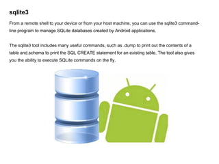 sqlite3 From a remote shell to your device or from your host machine, you can use the sqlite3 command-line program to manage SQLite databases created by Android applications.  The sqlite3 tool includes many useful commands, such as .dump to print out the contents of a table and.schema to print the SQL CREATE statement for an existing table. The tool also gives you the ability to execute SQLite commands on the fly. 
