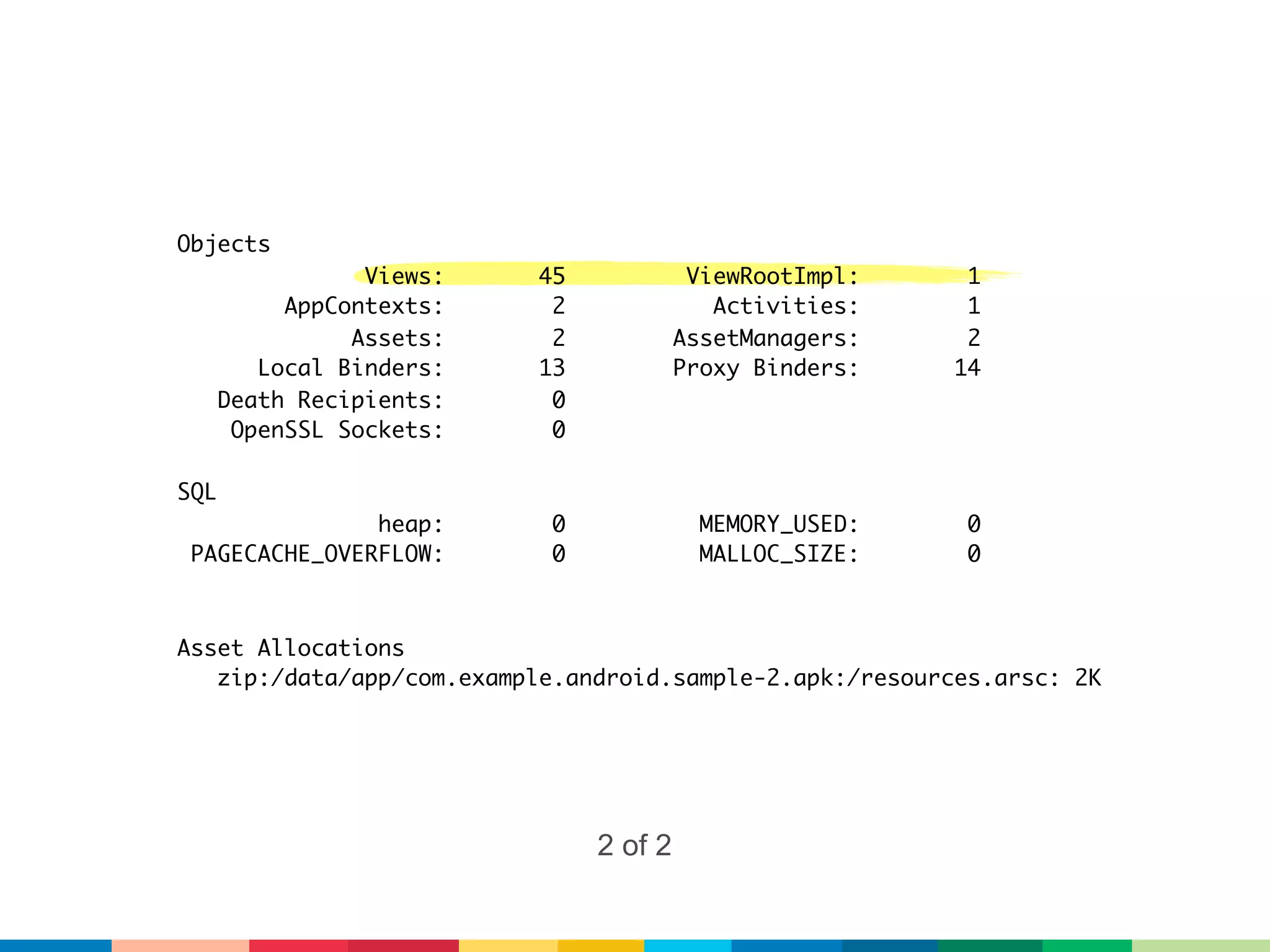 Objects
                 Views:    45             ViewRootImpl:    1
           AppContexts:     2               Activities:    1
                Assets:     2            AssetManagers:    2
         Local Binders:    13            Proxy Binders:   14
      Death Recipients:     0
       OpenSSL Sockets:     0

SQL
               heap:        0              MEMORY_USED:    0
 PAGECACHE_OVERFLOW:        0              MALLOC_SIZE:    0



Asset Allocations
   zip:/data/app/com.example.android.sample-2.apk:/resources.arsc: 2K




                                2 of 2
 