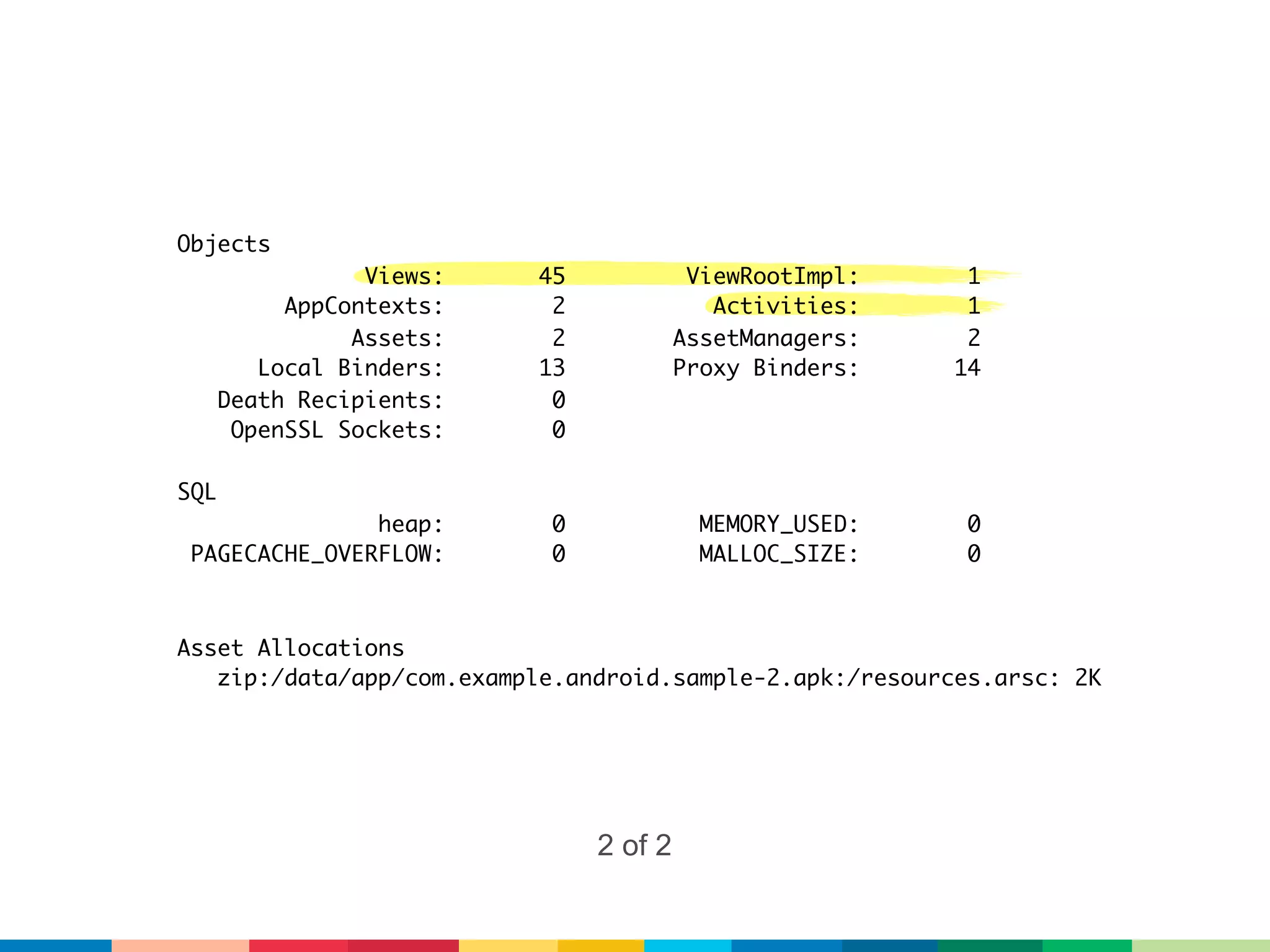 Objects
                 Views:    45             ViewRootImpl:    1
           AppContexts:     2               Activities:    1
                Assets:     2            AssetManagers:    2
         Local Binders:    13            Proxy Binders:   14
      Death Recipients:     0
       OpenSSL Sockets:     0

SQL
               heap:        0              MEMORY_USED:    0
 PAGECACHE_OVERFLOW:        0              MALLOC_SIZE:    0



Asset Allocations
   zip:/data/app/com.example.android.sample-2.apk:/resources.arsc: 2K




                                2 of 2
 
